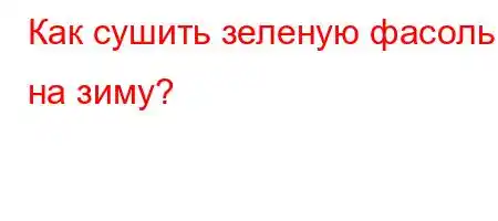 Как сушить зеленую фасоль на зиму?